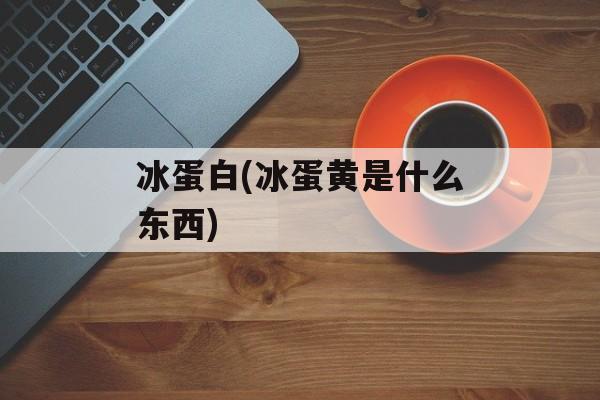 冰蛋白(冰蛋黄是什么东西)-第1张图片-