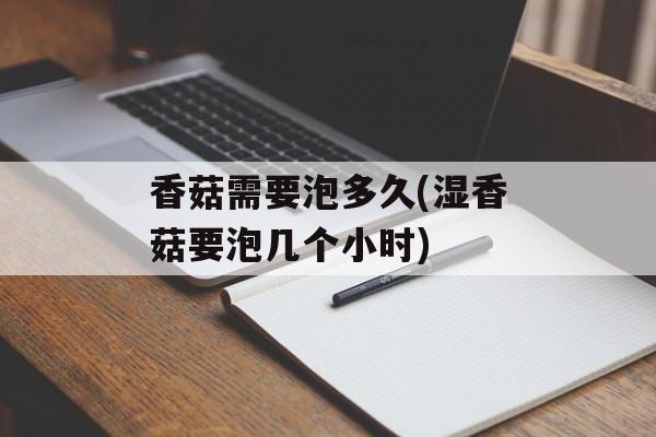 香菇需要泡多久(湿香菇要泡几个小时)-第1张图片-