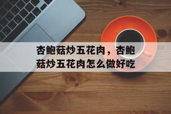 杏鲍菇炒五花肉，杏鲍菇炒五花肉怎么做好吃-第1张图片-