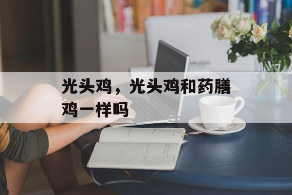 光头鸡，光头鸡和药膳鸡一样吗-第1张图片-