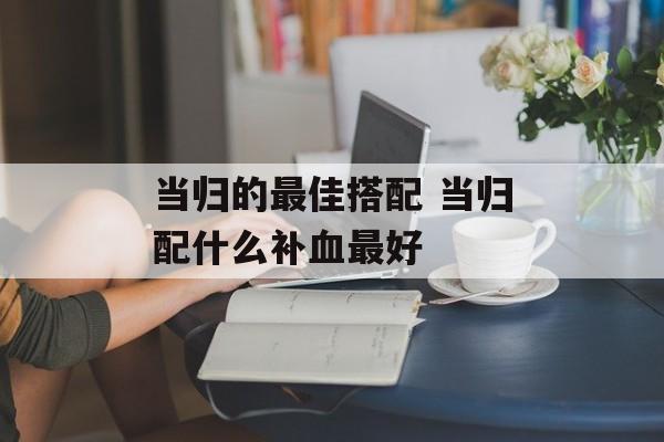 当归的最佳搭配 当归配什么补血最好-第1张图片-