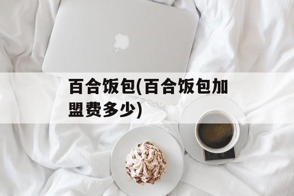 百合饭包(百合饭包加盟费多少)-第1张图片-