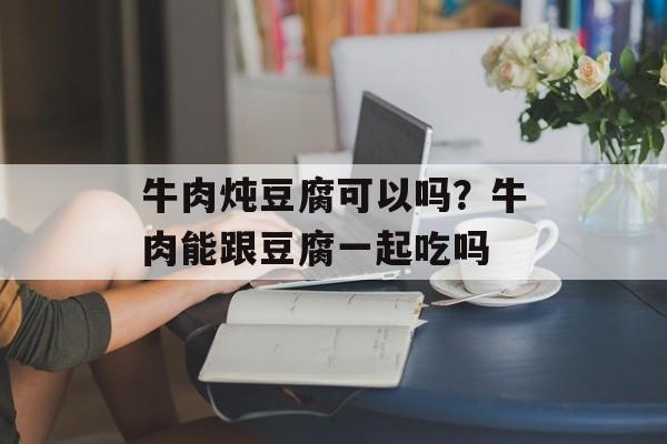 牛肉炖豆腐可以吗？牛肉能跟豆腐一起吃吗-第1张图片-