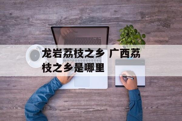 龙岩荔枝之乡 广西荔枝之乡是哪里-第1张图片-