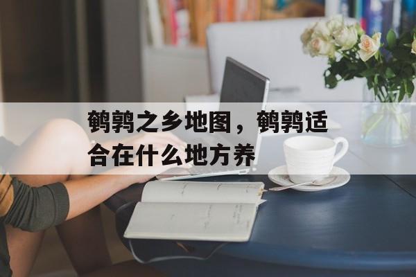 鹌鹑之乡地图，鹌鹑适合在什么地方养-第1张图片-