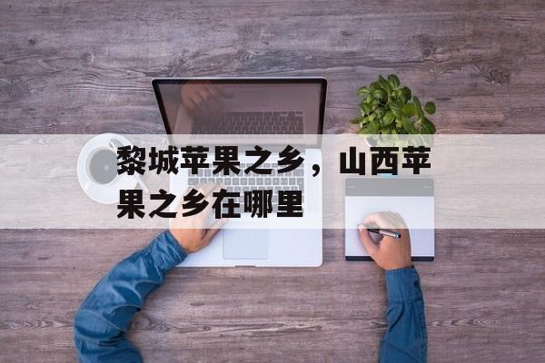 黎城苹果之乡，山西苹果之乡在哪里-第1张图片-