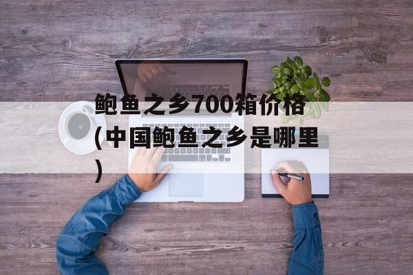 鲍鱼之乡700箱价格(中国鲍鱼之乡是哪里)-第1张图片-