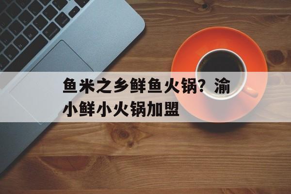 鱼米之乡鲜鱼火锅？渝小鲜小火锅加盟-第1张图片-