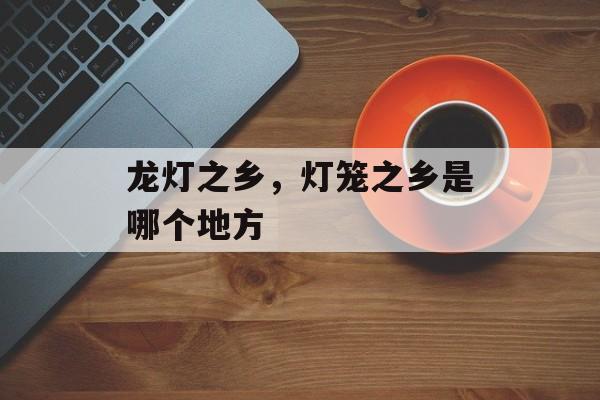 龙灯之乡，灯笼之乡是哪个地方-第1张图片-