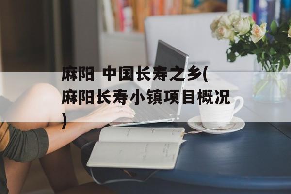 麻阳 中国长寿之乡(麻阳长寿小镇项目概况)-第1张图片-