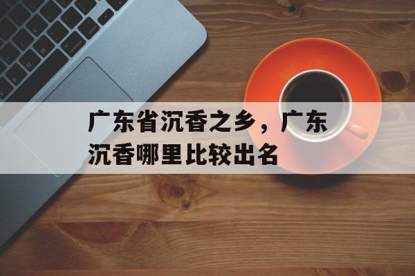 广东省沉香之乡，广东沉香哪里比较出名-第1张图片-
