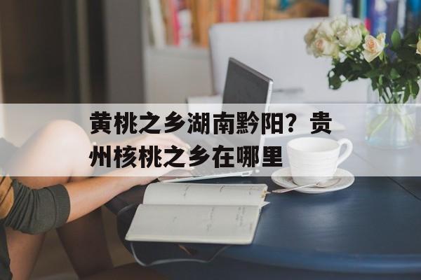 黄桃之乡湖南黔阳？贵州核桃之乡在哪里-第1张图片-
