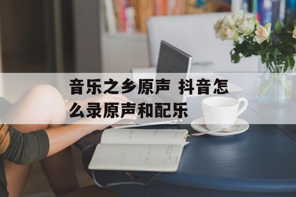 音乐之乡原声 抖音怎么录原声和配乐-第1张图片-