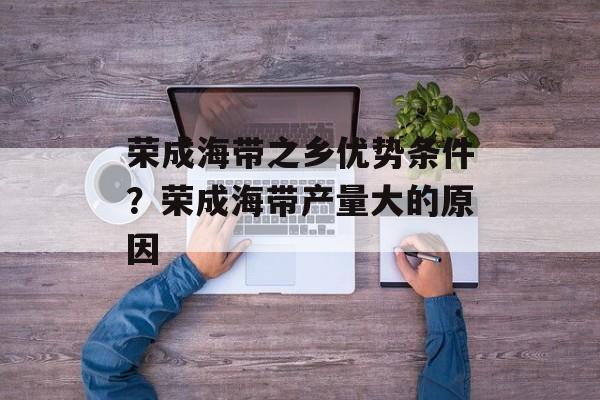 荣成海带之乡优势条件？荣成海带产量大的原因-第1张图片-