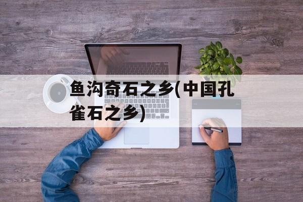 鱼沟奇石之乡(中国孔雀石之乡)-第1张图片-