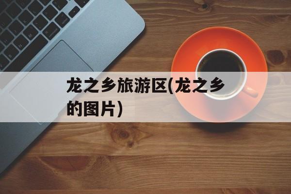 龙之乡旅游区(龙之乡的图片)-第1张图片-