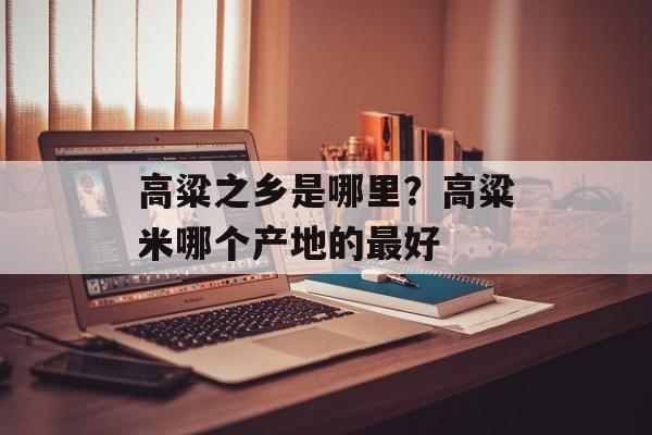 高粱之乡是哪里？高粱米哪个产地的最好-第1张图片-