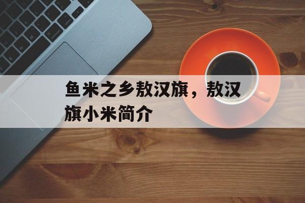 鱼米之乡敖汉旗，敖汉旗小米简介-第1张图片-
