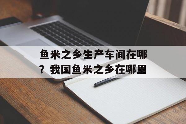 鱼米之乡生产车间在哪？我国鱼米之乡在哪里-第1张图片-