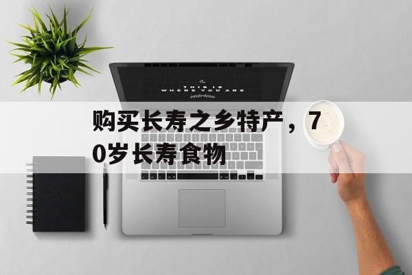 购买长寿之乡特产，70岁长寿食物-第1张图片-