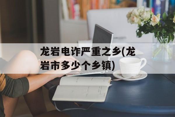 龙岩电诈严重之乡(龙岩市多少个乡镇)-第1张图片-