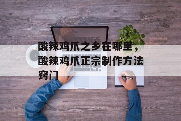 酸辣鸡爪之乡在哪里，酸辣鸡爪正宗制作方法窍门-第1张图片-