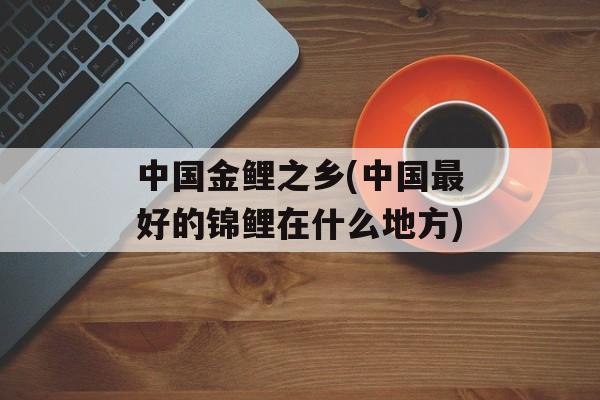 中国金鲤之乡(中国最好的锦鲤在什么地方)-第1张图片-