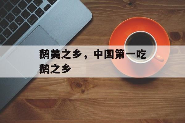 鹅美之乡，中国第一吃鹅之乡-第1张图片-