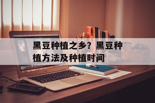 黑豆种植之乡？黑豆种植方法及种植时间-第1张图片-