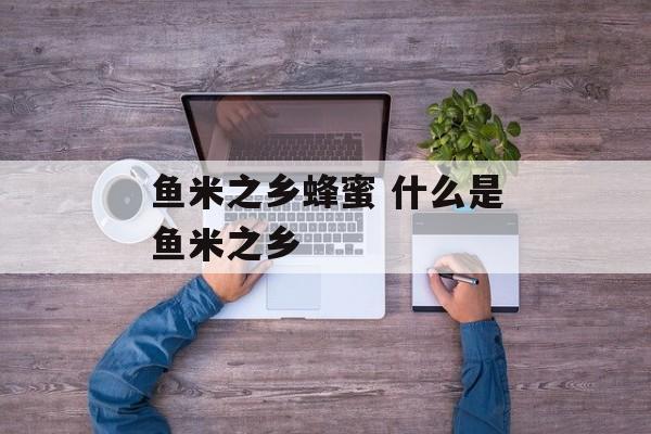 鱼米之乡蜂蜜 什么是鱼米之乡-第1张图片-
