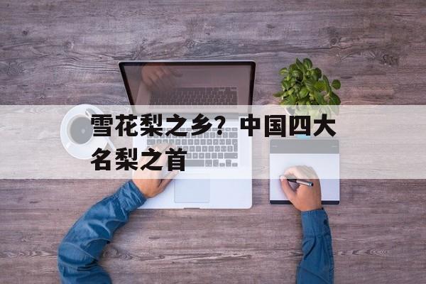 雪花梨之乡？中国四大名梨之首-第1张图片-