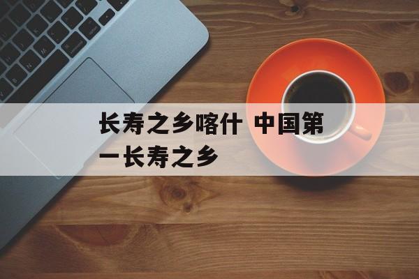 长寿之乡喀什 中国第一长寿之乡-第1张图片-
