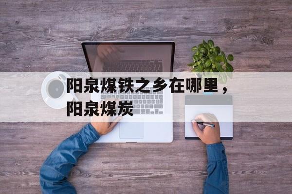 阳泉煤铁之乡在哪里，阳泉煤炭-第1张图片-