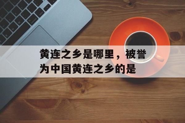黄连之乡是哪里，被誉为中国黄连之乡的是-第1张图片-
