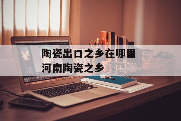 陶瓷出口之乡在哪里 河南陶瓷之乡-第1张图片-