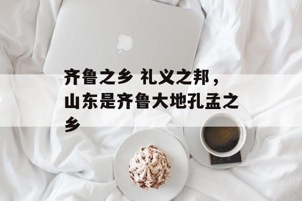 齐鲁之乡 礼义之邦，山东是齐鲁大地孔孟之乡-第1张图片-