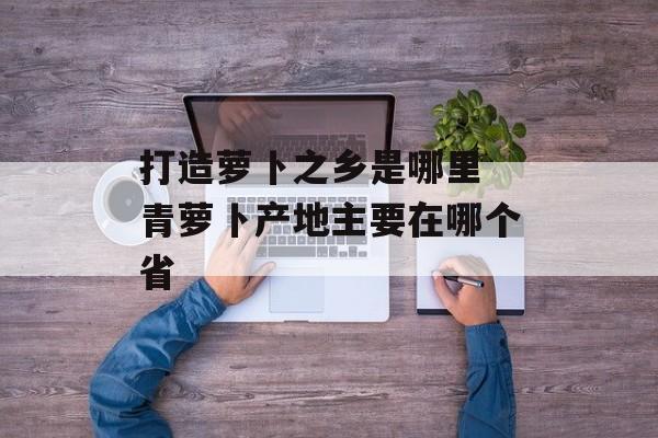 打造萝卜之乡是哪里 青萝卜产地主要在哪个省-第1张图片-