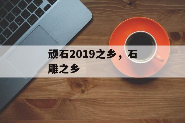 顽石2019之乡，石雕之乡-第1张图片-