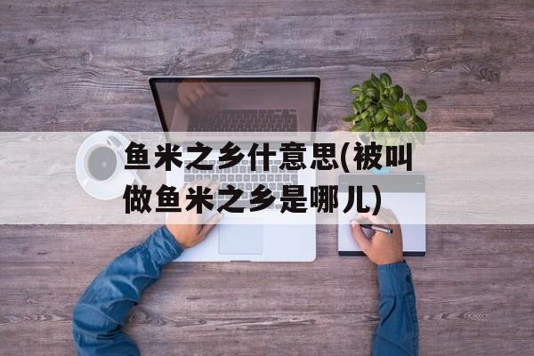 鱼米之乡什意思(被叫做鱼米之乡是哪儿)-第1张图片-