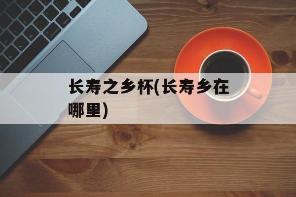 长寿之乡杯(长寿乡在哪里)-第1张图片-