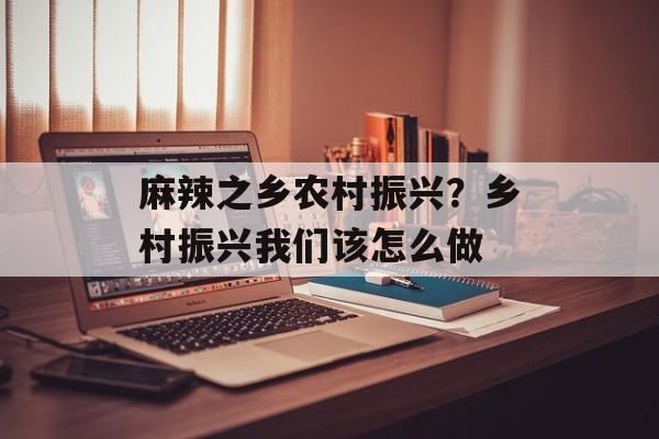 麻辣之乡农村振兴？乡村振兴我们该怎么做-第1张图片-