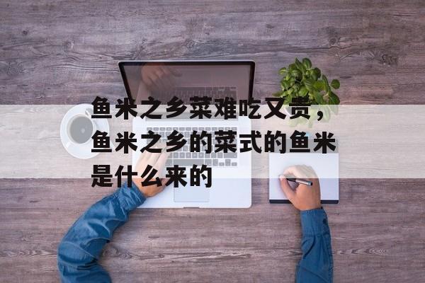 鱼米之乡菜难吃又贵，鱼米之乡的菜式的鱼米是什么来的-第1张图片-