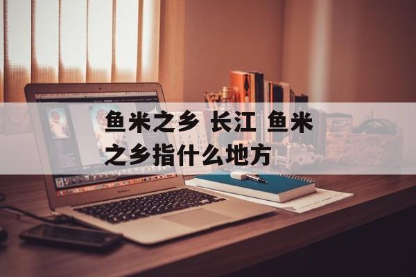 鱼米之乡 长江 鱼米之乡指什么地方-第1张图片-