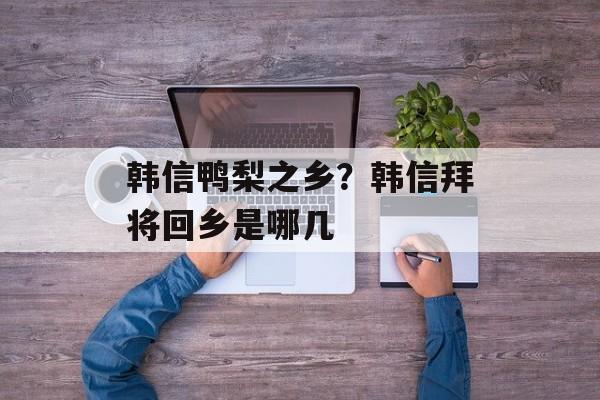 韩信鸭梨之乡？韩信拜将回乡是哪几-第1张图片-
