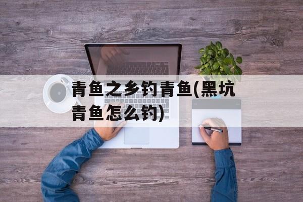 青鱼之乡钓青鱼(黑坑青鱼怎么钓)-第1张图片-