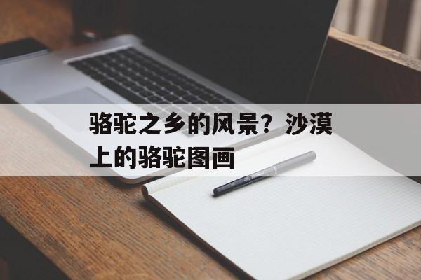 骆驼之乡的风景？沙漠上的骆驼图画-第1张图片-