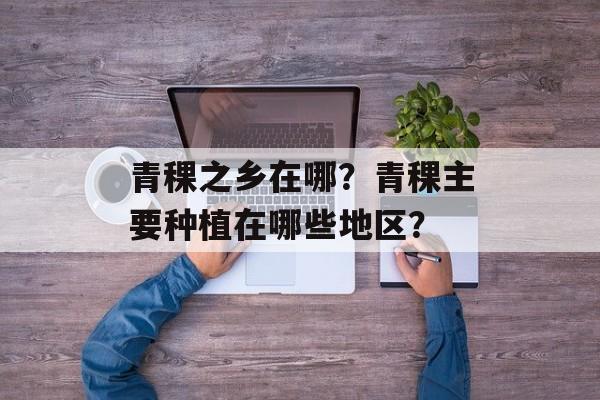 青稞之乡在哪？青稞主要种植在哪些地区？-第1张图片-