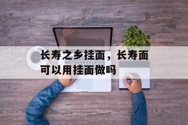 长寿之乡挂面，长寿面可以用挂面做吗-第1张图片-