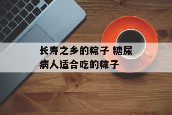 长寿之乡的粽子 糖尿病人适合吃的粽子-第1张图片-