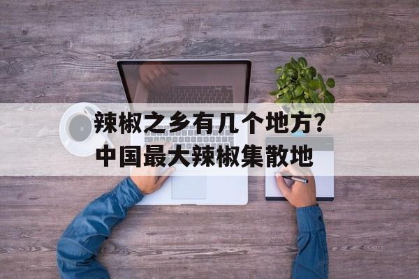 辣椒之乡有几个地方？中国最大辣椒集散地-第1张图片-